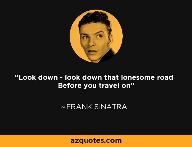 Look down - look down that lonesome road Before you travel on - Frank Sinatra