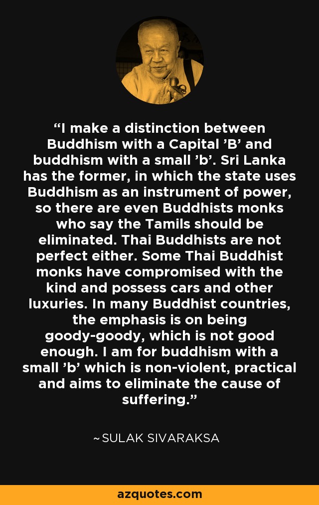 I make a distinction between Buddhism with a Capital 'B' and buddhism with a small 'b'. Sri Lanka has the former, in which the state uses Buddhism as an instrument of power, so there are even Buddhists monks who say the Tamils should be eliminated. Thai Buddhists are not perfect either. Some Thai Buddhist monks have compromised with the kind and possess cars and other luxuries. In many Buddhist countries, the emphasis is on being goody-goody, which is not good enough. I am for buddhism with a small 'b' which is non-violent, practical and aims to eliminate the cause of suffering. - Sulak Sivaraksa