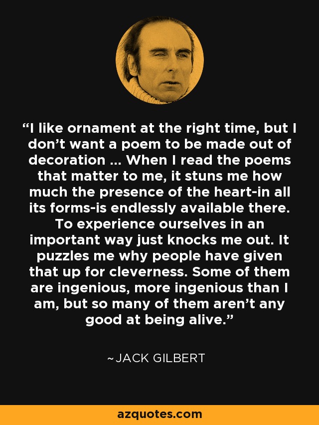 I like ornament at the right time, but I don't want a poem to be made out of decoration ... When I read the poems that matter to me, it stuns me how much the presence of the heart-in all its forms-is endlessly available there. To experience ourselves in an important way just knocks me out. It puzzles me why people have given that up for cleverness. Some of them are ingenious, more ingenious than I am, but so many of them aren't any good at being alive. - Jack Gilbert