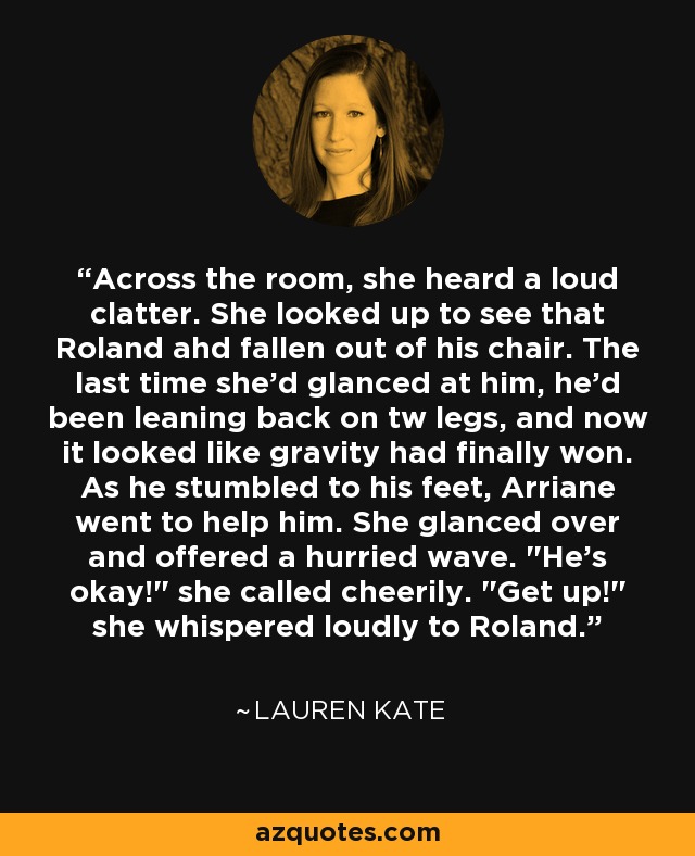 Across the room, she heard a loud clatter. She looked up to see that Roland ahd fallen out of his chair. The last time she'd glanced at him, he'd been leaning back on tw legs, and now it looked like gravity had finally won. As he stumbled to his feet, Arriane went to help him. She glanced over and offered a hurried wave. 