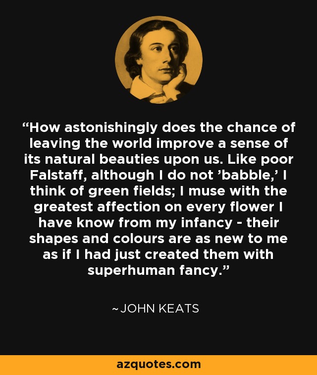 How astonishingly does the chance of leaving the world improve a sense of its natural beauties upon us. Like poor Falstaff, although I do not 'babble,' I think of green fields; I muse with the greatest affection on every flower I have know from my infancy - their shapes and colours are as new to me as if I had just created them with superhuman fancy. - John Keats