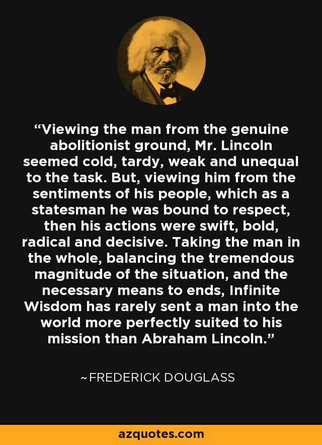 Viewing the man from the genuine abolitionist ground, Mr. Lincoln seemed cold, tardy, weak and unequal to the task. But, viewing him from the sentiments of his people, which as a statesman he was bound to respect, then his actions were swift, bold, radical and decisive. Taking the man in the whole, balancing the tremendous magnitude of the situation, and the necessary means to ends, Infinite Wisdom has rarely sent a man into the world more perfectly suited to his mission than Abraham Lincoln. - Frederick Douglass