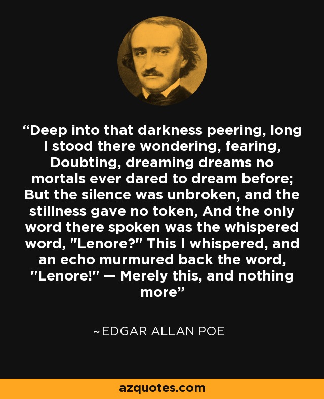 Deep into that darkness peering, long I stood there wondering, fearing, Doubting, dreaming dreams no mortals ever dared to dream before; But the silence was unbroken, and the stillness gave no token, And the only word there spoken was the whispered word, 