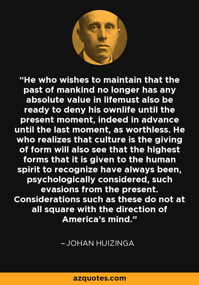 He who wishes to maintain that the past of mankind no longer has any absolute value in lifemust also be ready to deny his ownlife until the present moment, indeed in advance until the last moment, as worthless. He who realizes that culture is the giving of form will also see that the highest forms that it is given to the human spirit to recognize have always been, psychologically considered, such evasions from the present. Considerations such as these do not at all square with the direction of America's mind. - Johan Huizinga