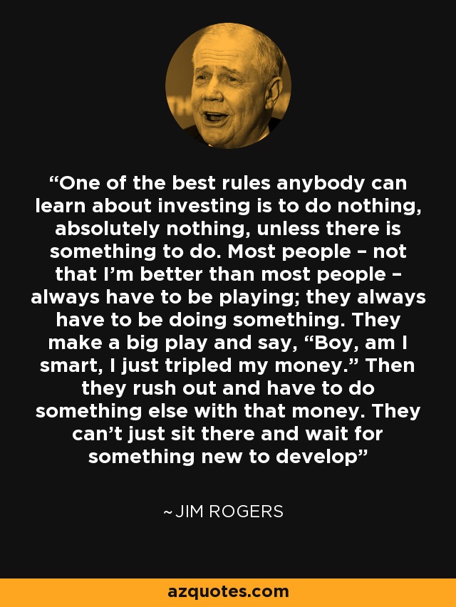 One of the best rules anybody can learn about investing is to do nothing, absolutely nothing, unless there is something to do. Most people – not that I’m better than most people – always have to be playing; they always have to be doing something. They make a big play and say, “Boy, am I smart, I just tripled my money.” Then they rush out and have to do something else with that money. They can’t just sit there and wait for something new to develop - Jim Rogers