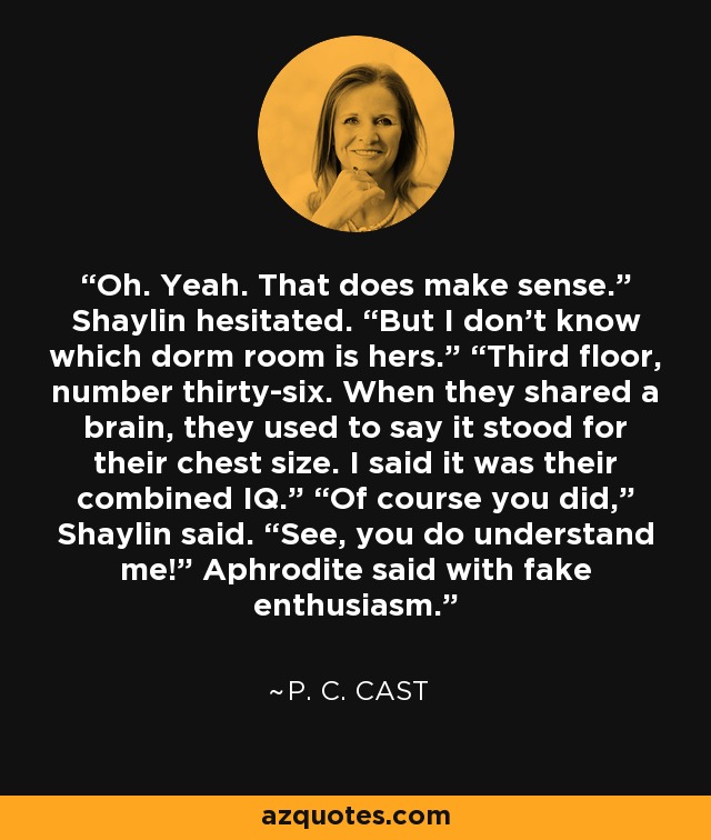 Oh. Yeah. That does make sense.” Shaylin hesitated. “But I don’t know which dorm room is hers.” “Third floor, number thirty-six. When they shared a brain, they used to say it stood for their chest size. I said it was their combined IQ.” “Of course you did,” Shaylin said. “See, you do understand me!” Aphrodite said with fake enthusiasm. - P. C. Cast
