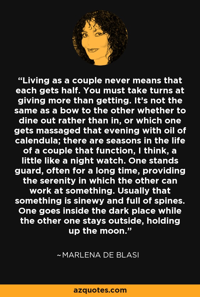 Living as a couple never means that each gets half. You must take turns at giving more than getting. It’s not the same as a bow to the other whether to dine out rather than in, or which one gets massaged that evening with oil of calendula; there are seasons in the life of a couple that function, I think, a little like a night watch. One stands guard, often for a long time, providing the serenity in which the other can work at something. Usually that something is sinewy and full of spines. One goes inside the dark place while the other one stays outside, holding up the moon. - Marlena De Blasi