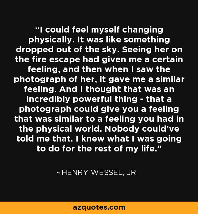 I could feel myself changing physically. It was like something dropped out of the sky. Seeing her on the fire escape had given me a certain feeling, and then when I saw the photograph of her, it gave me a similar feeling. And I thought that was an incredibly powerful thing - that a photograph could give you a feeling that was similar to a feeling you had in the physical world. Nobody could've told me that. I knew what I was going to do for the rest of my life. - Henry Wessel, Jr.