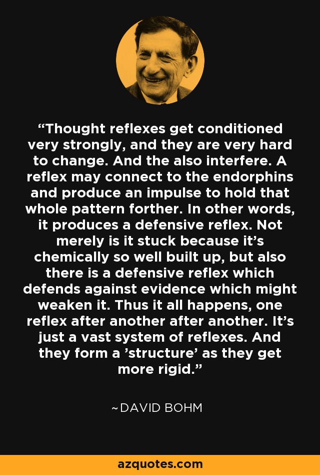 Thought reflexes get conditioned very strongly, and they are very hard to change. And the also interfere. A reflex may connect to the endorphins and produce an impulse to hold that whole pattern forther. In other words, it produces a defensive reflex. Not merely is it stuck because it's chemically so well built up, but also there is a defensive reflex which defends against evidence which might weaken it. Thus it all happens, one reflex after another after another. It's just a vast system of reflexes. And they form a 'structure' as they get more rigid. - David Bohm