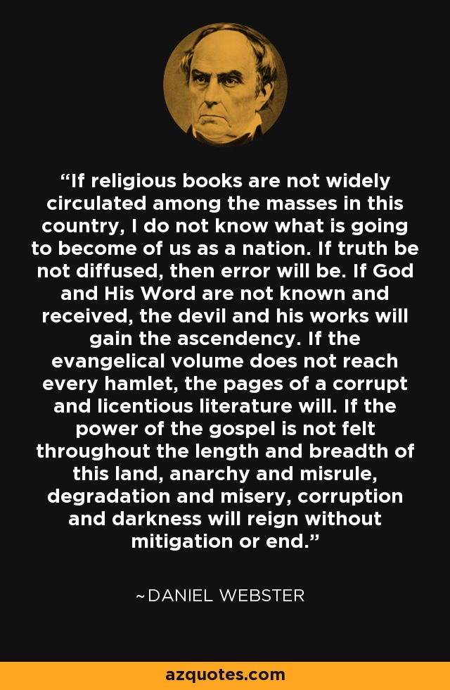 If religious books are not widely circulated among the masses in this country, I do not know what is going to become of us as a nation. If truth be not diffused, then error will be. If God and His Word are not known and received, the devil and his works will gain the ascendency. If the evangelical volume does not reach every hamlet, the pages of a corrupt and licentious literature will. If the power of the gospel is not felt throughout the length and breadth of this land, anarchy and misrule, degradation and misery, corruption and darkness will reign without mitigation or end. - Daniel Webster