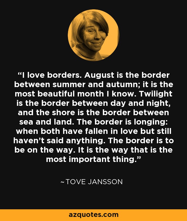 I love borders. August is the border between summer and autumn; it is the most beautiful month I know. Twilight is the border between day and night, and the shore is the border between sea and land. The border is longing: when both have fallen in love but still haven't said anything. The border is to be on the way. It is the way that is the most important thing. - Tove Jansson