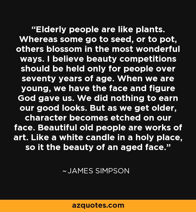 Elderly people are like plants. Whereas some go to seed, or to pot, others blossom in the most wonderful ways. I believe beauty competitions should be held only for people over seventy years of age. When we are young, we have the face and figure God gave us. We did nothing to earn our good looks. But as we get older, character becomes etched on our face. Beautiful old people are works of art. Like a white candle in a holy place, so it the beauty of an aged face. - James Simpson