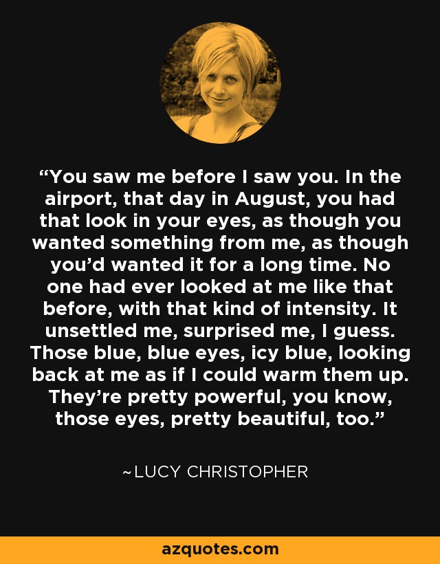 You saw me before I saw you. In the airport, that day in August, you had that look in your eyes, as though you wanted something from me, as though you’d wanted it for a long time. No one had ever looked at me like that before, with that kind of intensity. It unsettled me, surprised me, I guess. Those blue, blue eyes, icy blue, looking back at me as if I could warm them up. They’re pretty powerful, you know, those eyes, pretty beautiful, too. - Lucy Christopher