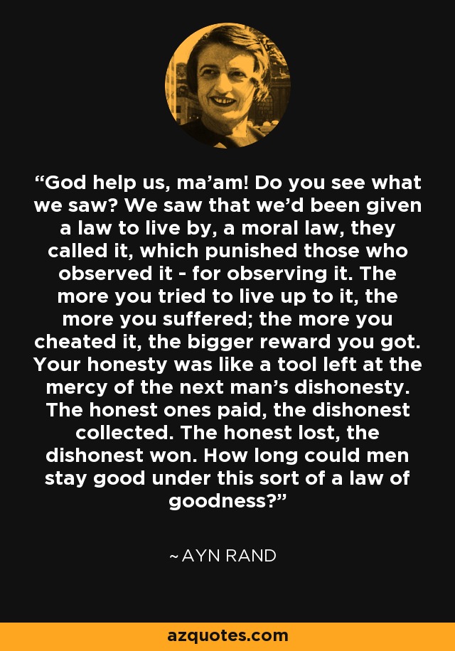 God help us, ma'am! Do you see what we saw? We saw that we'd been given a law to live by, a moral law, they called it, which punished those who observed it - for observing it. The more you tried to live up to it, the more you suffered; the more you cheated it, the bigger reward you got. Your honesty was like a tool left at the mercy of the next man's dishonesty. The honest ones paid, the dishonest collected. The honest lost, the dishonest won. How long could men stay good under this sort of a law of goodness? - Ayn Rand