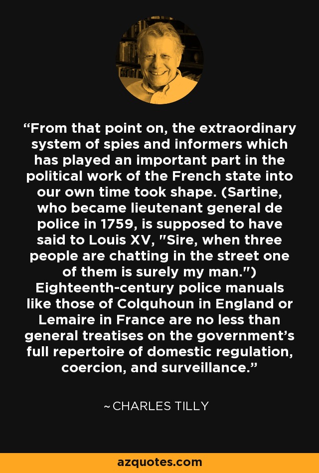 From that point on, the extraordinary system of spies and informers which has played an important part in the political work of the French state into our own time took shape. (Sartine, who became lieutenant general de police in 1759, is supposed to have said to Louis XV, 