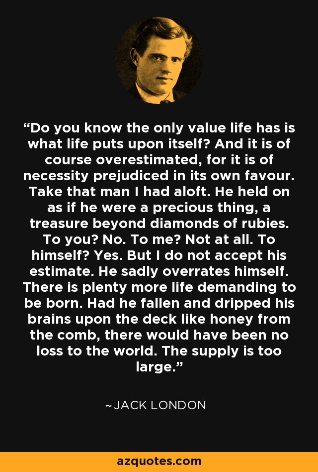 Do you know the only value life has is what life puts upon itself? And it is of course overestimated, for it is of necessity prejudiced in its own favour. Take that man I had aloft. He held on as if he were a precious thing, a treasure beyond diamonds of rubies. To you? No. To me? Not at all. To himself? Yes. But I do not accept his estimate. He sadly overrates himself. There is plenty more life demanding to be born. Had he fallen and dripped his brains upon the deck like honey from the comb, there would have been no loss to the world. The supply is too large. - Jack London