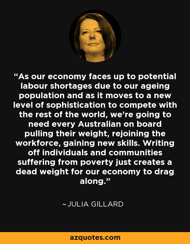As our economy faces up to potential labour shortages due to our ageing population and as it moves to a new level of sophistication to compete with the rest of the world, we're going to need every Australian on board pulling their weight, rejoining the workforce, gaining new skills. Writing off individuals and communities suffering from poverty just creates a dead weight for our economy to drag along. - Julia Gillard