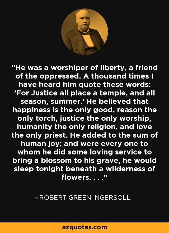 He was a worshiper of liberty, a friend of the oppressed. A thousand times I have heard him quote these words: 'For Justice all place a temple, and all season, summer.' He believed that happiness is the only good, reason the only torch, justice the only worship, humanity the only religion, and love the only priest. He added to the sum of human joy; and were every one to whom he did some loving service to bring a blossom to his grave, he would sleep tonight beneath a wilderness of flowers. . . . - Robert Green Ingersoll