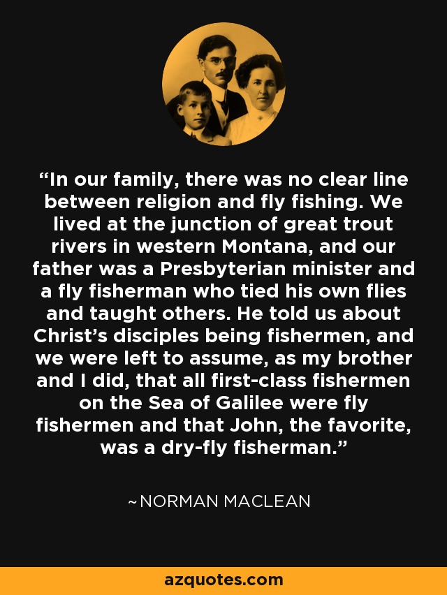 In our family, there was no clear line between religion and fly fishing. We lived at the junction of great trout rivers in western Montana, and our father was a Presbyterian minister and a fly fisherman who tied his own flies and taught others. He told us about Christ's disciples being fishermen, and we were left to assume, as my brother and I did, that all first-class fishermen on the Sea of Galilee were fly fishermen and that John, the favorite, was a dry-fly fisherman. - Norman Maclean