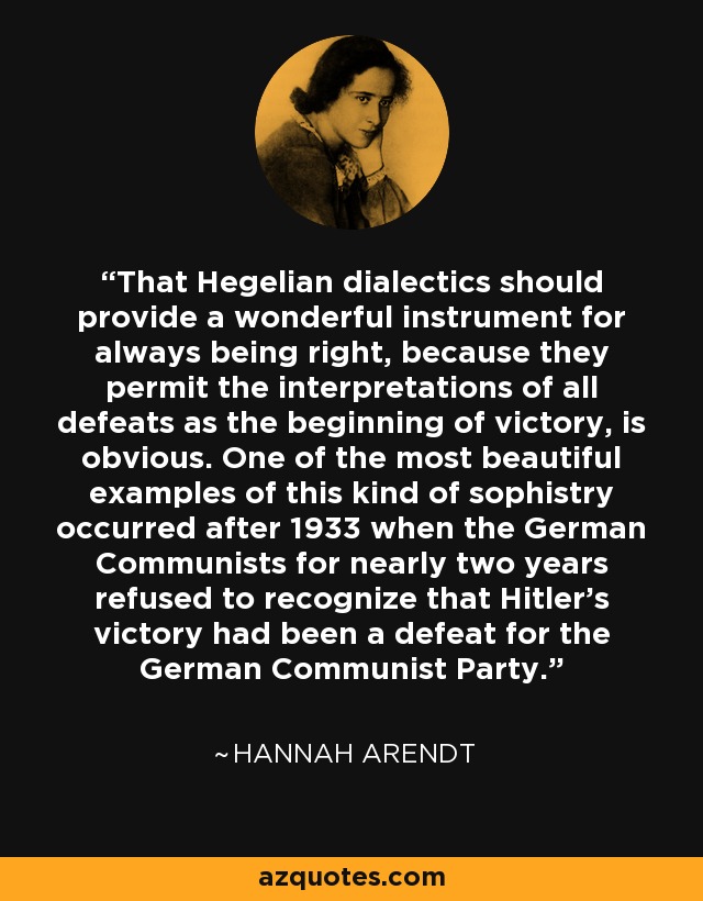 Que la dialéctica hegeliana proporciona un instrumento maravilloso para tener siempre razón, porque permite interpretar todas las derrotas como el principio de la victoria, es obvio. Uno de los ejemplos más bellos de este tipo de sofistería ocurrió después de 1933, cuando los comunistas alemanes se negaron durante casi dos años a reconocer que la victoria de Hitler había sido una derrota para el Partido Comunista Alemán. - Hannah Arendt