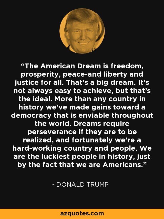 El sueño americano es libertad, prosperidad, paz, libertad y justicia para todos. Es un gran sueño. No siempre es fácil de alcanzar, pero es el ideal. Más que ningún otro país en la historia, hemos avanzado hacia una democracia envidiable en todo el mundo. Los sueños requieren perseverancia si se quieren hacer realidad, y afortunadamente somos un país y un pueblo muy trabajador. Somos el pueblo más afortunado de la historia, sólo por el hecho de ser estadounidenses. - Donald Trump