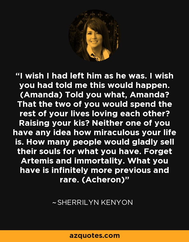 I wish I had left him as he was. I wish you had told me this would happen. (Amanda) Told you what, Amanda? That the two of you would spend the rest of your lives loving each other? Raising your kis? Neither one of you have any idea how miraculous your life is. How many people would gladly sell their souls for what you have. Forget Artemis and immortality. What you have is infinitely more previous and rare. (Acheron) - Sherrilyn Kenyon