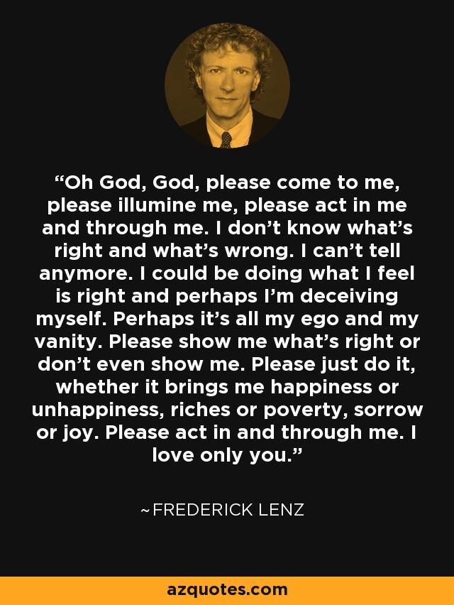 Oh God, God, please come to me, please illumine me, please act in me and through me. I don't know what's right and what's wrong. I can't tell anymore. I could be doing what I feel is right and perhaps I'm deceiving myself. Perhaps it's all my ego and my vanity. Please show me what's right or don't even show me. Please just do it, whether it brings me happiness or unhappiness, riches or poverty, sorrow or joy. Please act in and through me. I love only you. - Frederick Lenz