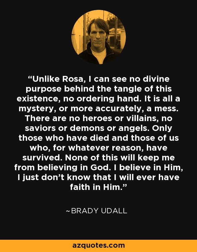 Unlike Rosa, I can see no divine purpose behind the tangle of this existence, no ordering hand. It is all a mystery, or more accurately, a mess. There are no heroes or villains, no saviors or demons or angels. Only those who have died and those of us who, for whatever reason, have survived. None of this will keep me from believing in God. I believe in Him, I just don't know that I will ever have faith in Him. - Brady Udall