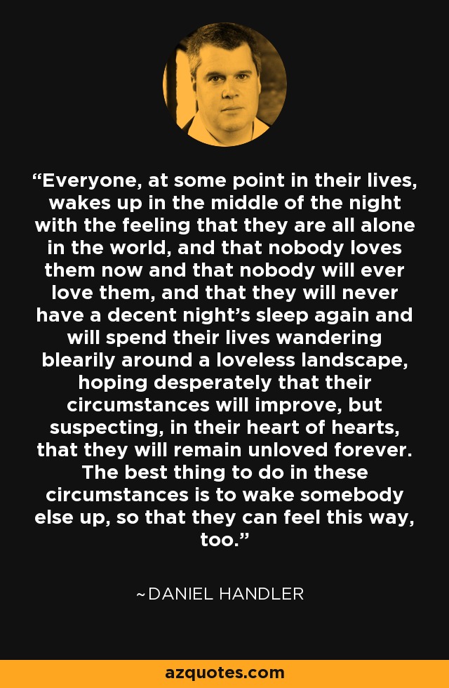 Everyone, at some point in their lives, wakes up in the middle of the night with the feeling that they are all alone in the world, and that nobody loves them now and that nobody will ever love them, and that they will never have a decent night's sleep again and will spend their lives wandering blearily around a loveless landscape, hoping desperately that their circumstances will improve, but suspecting, in their heart of hearts, that they will remain unloved forever. The best thing to do in these circumstances is to wake somebody else up, so that they can feel this way, too. - Daniel Handler