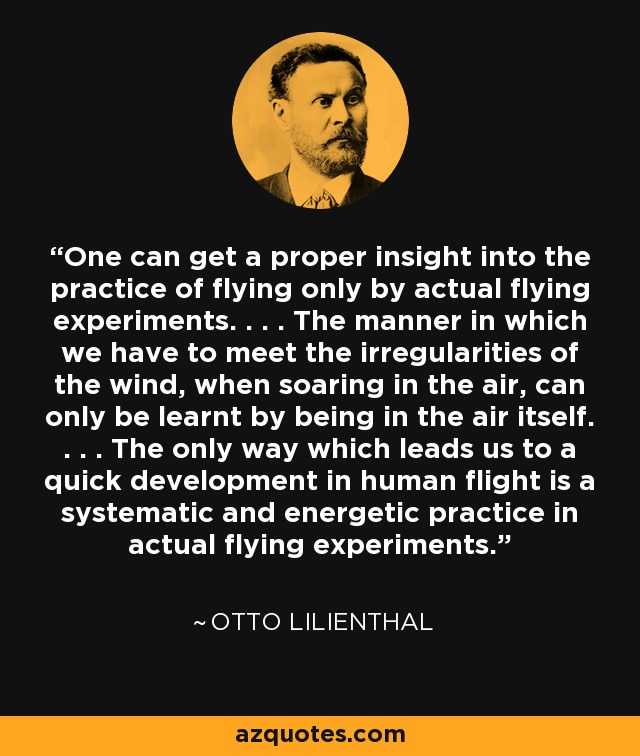 One can get a proper insight into the practice of flying only by actual flying experiments. . . . The manner in which we have to meet the irregularities of the wind, when soaring in the air, can only be learnt by being in the air itself. . . . The only way which leads us to a quick development in human flight is a systematic and energetic practice in actual flying experiments. - Otto Lilienthal