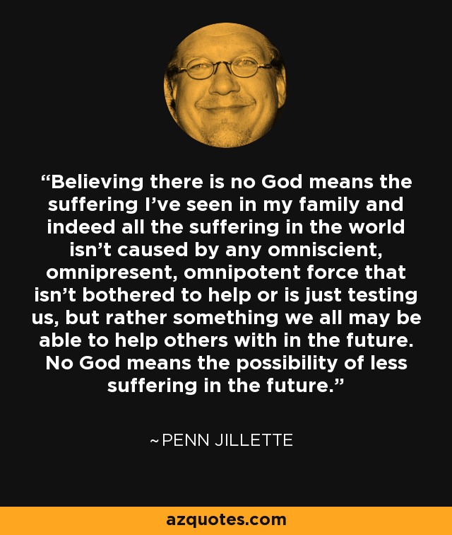 Believing there is no God means the suffering I've seen in my family and indeed all the suffering in the world isn't caused by any omniscient, omnipresent, omnipotent force that isn't bothered to help or is just testing us, but rather something we all may be able to help others with in the future. No God means the possibility of less suffering in the future. - Penn Jillette