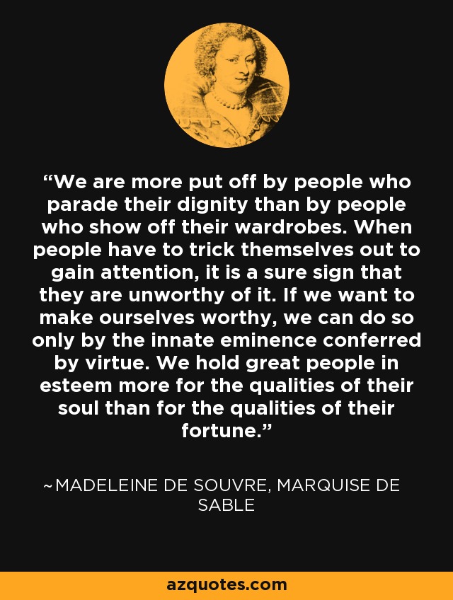 We are more put off by people who parade their dignity than by people who show off their wardrobes. When people have to trick themselves out to gain attention, it is a sure sign that they are unworthy of it. If we want to make ourselves worthy, we can do so only by the innate eminence conferred by virtue. We hold great people in esteem more for the qualities of their soul than for the qualities of their fortune. - Madeleine de Souvre, marquise de Sable