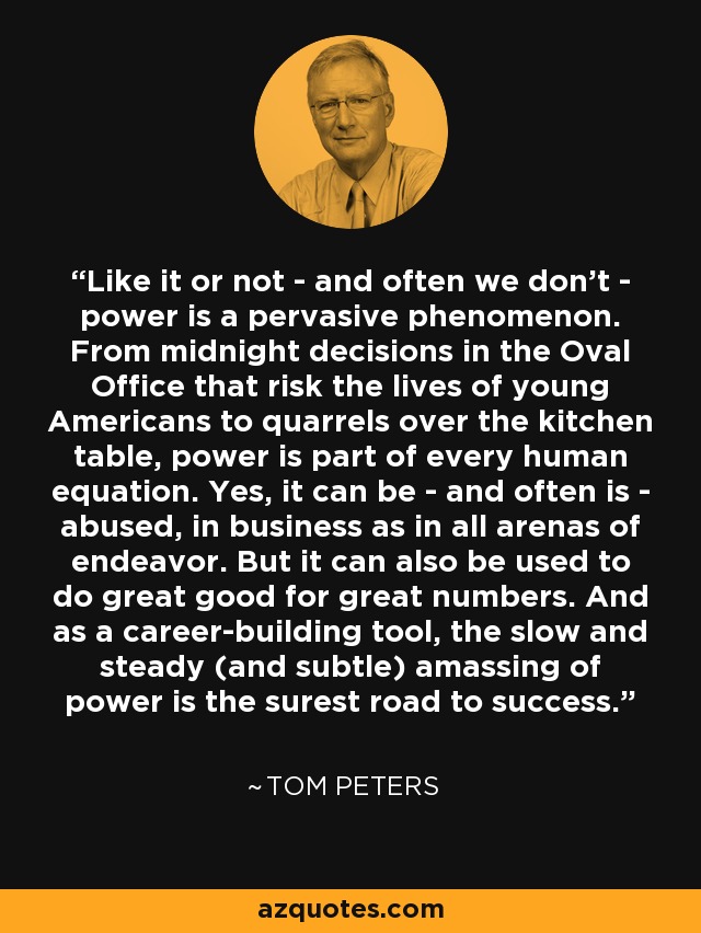 Like it or not - and often we don't - power is a pervasive phenomenon. From midnight decisions in the Oval Office that risk the lives of young Americans to quarrels over the kitchen table, power is part of every human equation. Yes, it can be - and often is - abused, in business as in all arenas of endeavor. But it can also be used to do great good for great numbers. And as a career-building tool, the slow and steady (and subtle) amassing of power is the surest road to success. - Tom Peters