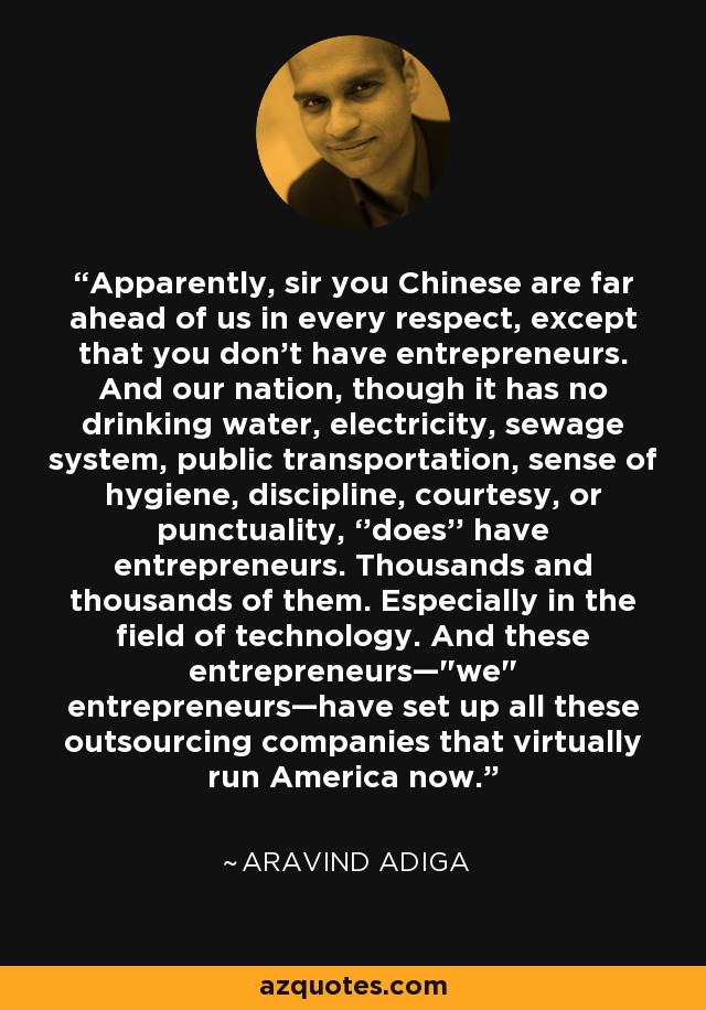 Apparently, sir you Chinese are far ahead of us in every respect, except that you don’t have entrepreneurs. And our nation, though it has no drinking water, electricity, sewage system, public transportation, sense of hygiene, discipline, courtesy, or punctuality, ‘’does’’ have entrepreneurs. Thousands and thousands of them. Especially in the field of technology. And these entrepreneurs—