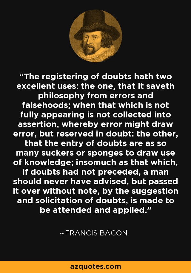 El registro de las dudas tiene dos excelentes usos: el uno, que salva a la filosofía de errores y falsedades; cuando lo que no aparece plenamente no se recoge en la afirmación, por lo que el error podría atraer el error, pero reservado en la duda: el otro, que la entrada de dudas son como otras tantas ventosas o esponjas para extraer el uso del conocimiento; de tal manera que lo que, si las dudas no hubieran precedido, un hombre nunca habría aconsejado, pero lo pasó por alto sin nota, por la sugerencia y la solicitud de las dudas, se hace para ser atendido y aplicado. - Francis Bacon