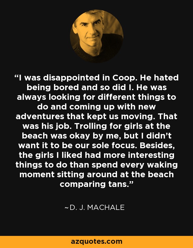 I was disappointed in Coop. He hated being bored and so did I. He was always looking for different things to do and coming up with new adventures that kept us moving. That was his job. Trolling for girls at the beach was okay by me, but I didn't want it to be our sole focus. Besides, the girls I liked had more interesting things to do than spend every waking moment sitting around at the beach comparing tans. - D. J. MacHale