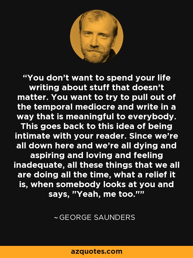 You don't want to spend your life writing about stuff that doesn't matter. You want to try to pull out of the temporal mediocre and write in a way that is meaningful to everybody. This goes back to this idea of being intimate with your reader. Since we're all down here and we're all dying and aspiring and loving and feeling inadequate, all these things that we all are doing all the time, what a relief it is, when somebody looks at you and says, 