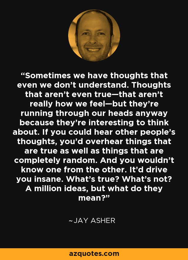 Sometimes we have thoughts that even we don’t understand. Thoughts that aren’t even true—that aren’t really how we feel—but they’re running through our heads anyway because they’re interesting to think about. If you could hear other people’s thoughts, you’d overhear things that are true as well as things that are completely random. And you wouldn’t know one from the other. It’d drive you insane. What’s true? What’s not? A million ideas, but what do they mean? - Jay Asher