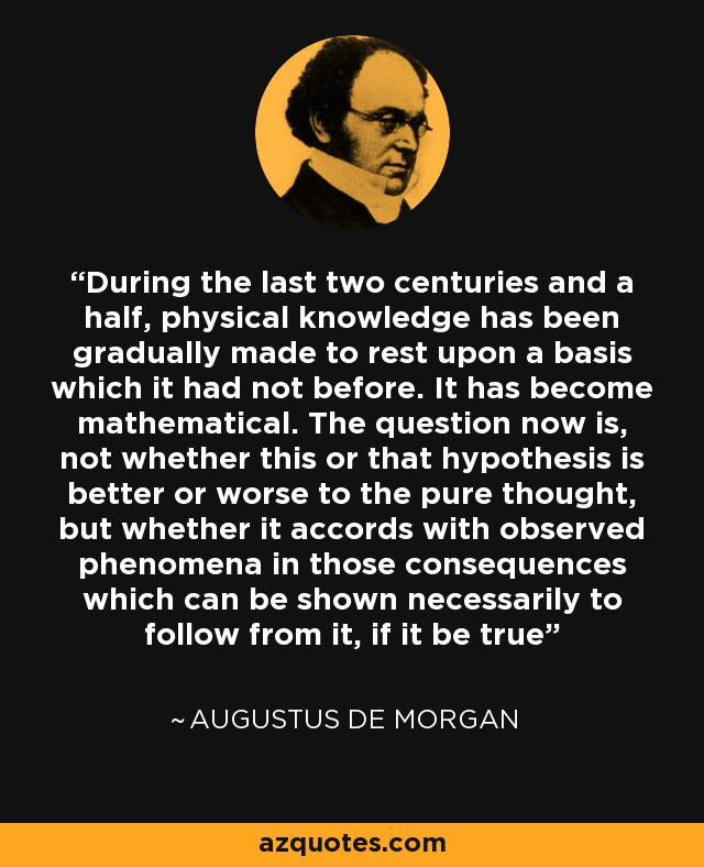 During the last two centuries and a half, physical knowledge has been gradually made to rest upon a basis which it had not before. It has become mathematical. The question now is, not whether this or that hypothesis is better or worse to the pure thought, but whether it accords with observed phenomena in those consequences which can be shown necessarily to follow from it, if it be true - Augustus De Morgan