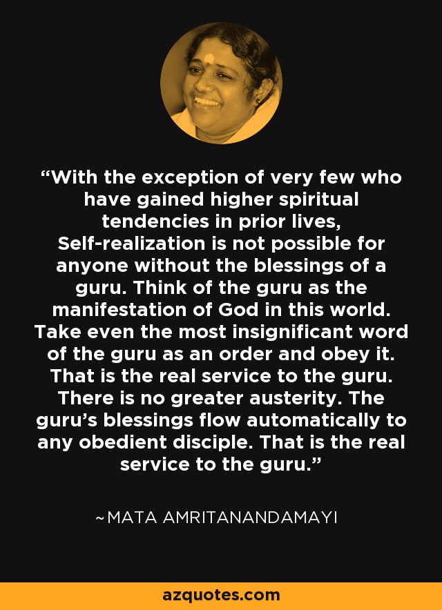 With the exception of very few who have gained higher spiritual tendencies in prior lives, Self-realization is not possible for anyone without the blessings of a guru. Think of the guru as the manifestation of God in this world. Take even the most insignificant word of the guru as an order and obey it. That is the real service to the guru. There is no greater austerity. The guru's blessings flow automatically to any obedient disciple. That is the real service to the guru. - Mata Amritanandamayi