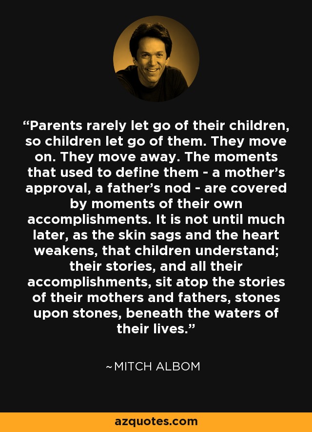 Parents rarely let go of their children, so children let go of them. They move on. They move away. The moments that used to define them - a mother's approval, a father's nod - are covered by moments of their own accomplishments. It is not until much later, as the skin sags and the heart weakens, that children understand; their stories, and all their accomplishments, sit atop the stories of their mothers and fathers, stones upon stones, beneath the waters of their lives. - Mitch Albom