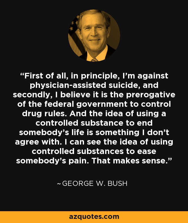 First of all, in principle, I'm against physician-assisted suicide, and secondly, I believe it is the prerogative of the federal government to control drug rules. And the idea of using a controlled substance to end somebody's life is something I don't agree with. I can see the idea of using controlled substances to ease somebody's pain. That makes sense. - George W. Bush