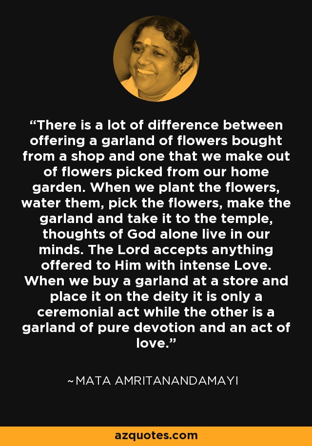 There is a lot of difference between offering a garland of flowers bought from a shop and one that we make out of flowers picked from our home garden. When we plant the flowers, water them, pick the flowers, make the garland and take it to the temple, thoughts of God alone live in our minds. The Lord accepts anything offered to Him with intense Love. When we buy a garland at a store and place it on the deity it is only a ceremonial act while the other is a garland of pure devotion and an act of love. - Mata Amritanandamayi