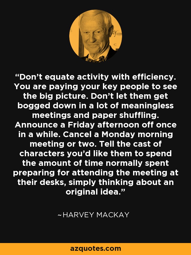 Don't equate activity with efficiency. You are paying your key people to see the big picture. Don't let them get bogged down in a lot of meaningless meetings and paper shuffling. Announce a Friday afternoon off once in a while. Cancel a Monday morning meeting or two. Tell the cast of characters you'd like them to spend the amount of time normally spent preparing for attending the meeting at their desks, simply thinking about an original idea. - Harvey Mackay