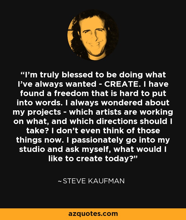 I'm truly blessed to be doing what I've always wanted - CREATE. I have found a freedom that is hard to put into words. I always wondered about my projects - which artists are working on what, and which directions should I take? I don't even think of those things now. I passionately go into my studio and ask myself, what would I like to create today? - Steve Kaufman