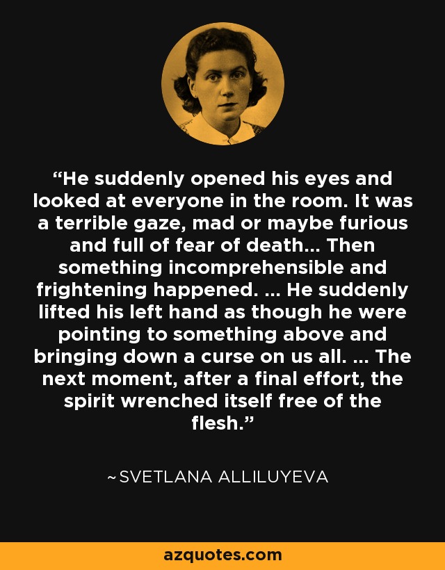 He suddenly opened his eyes and looked at everyone in the room. It was a terrible gaze, mad or maybe furious and full of fear of death... Then something incomprehensible and frightening happened. ... He suddenly lifted his left hand as though he were pointing to something above and bringing down a curse on us all. ... The next moment, after a final effort, the spirit wrenched itself free of the flesh. - Svetlana Alliluyeva