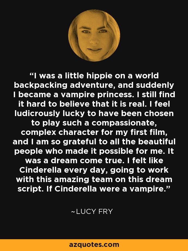 I was a little hippie on a world backpacking adventure, and suddenly I became a vampire princess. I still find it hard to believe that it is real. I feel ludicrously lucky to have been chosen to play such a compassionate, complex character for my first film, and I am so grateful to all the beautiful people who made it possible for me. It was a dream come true. I felt like Cinderella every day, going to work with this amazing team on this dream script. If Cinderella were a vampire. - Lucy Fry