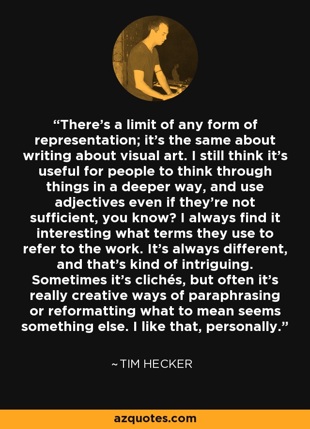 Cualquier forma de representación tiene un límite; lo mismo ocurre al escribir sobre arte visual. Sigo pensando que es útil que la gente reflexione sobre las cosas de una manera más profunda y utilice adjetivos aunque no sean suficientes, ¿sabe? Siempre me parece interesante qué términos utilizan para referirse a la obra. Siempre es diferente, y eso es intrigante. A veces son clichés, pero a menudo son formas realmente creativas de parafrasear o reformular lo que para significar parece otra cosa. Eso me gusta, personalmente. - Tim Hecker