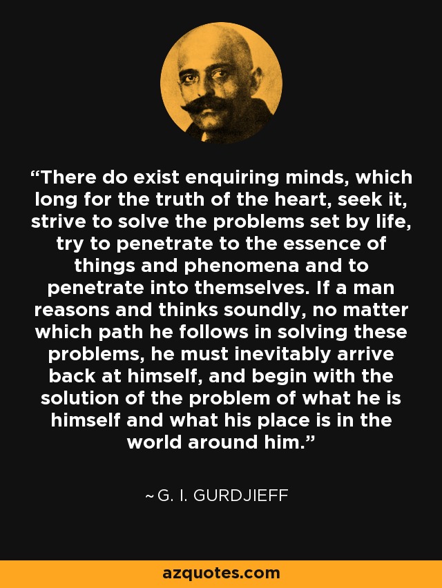 There do exist enquiring minds, which long for the truth of the heart, seek it, strive to solve the problems set by life, try to penetrate to the essence of things and phenomena and to penetrate into themselves. If a man reasons and thinks soundly, no matter which path he follows in solving these problems, he must inevitably arrive back at himself, and begin with the solution of the problem of what he is himself and what his place is in the world around him. - G. I. Gurdjieff