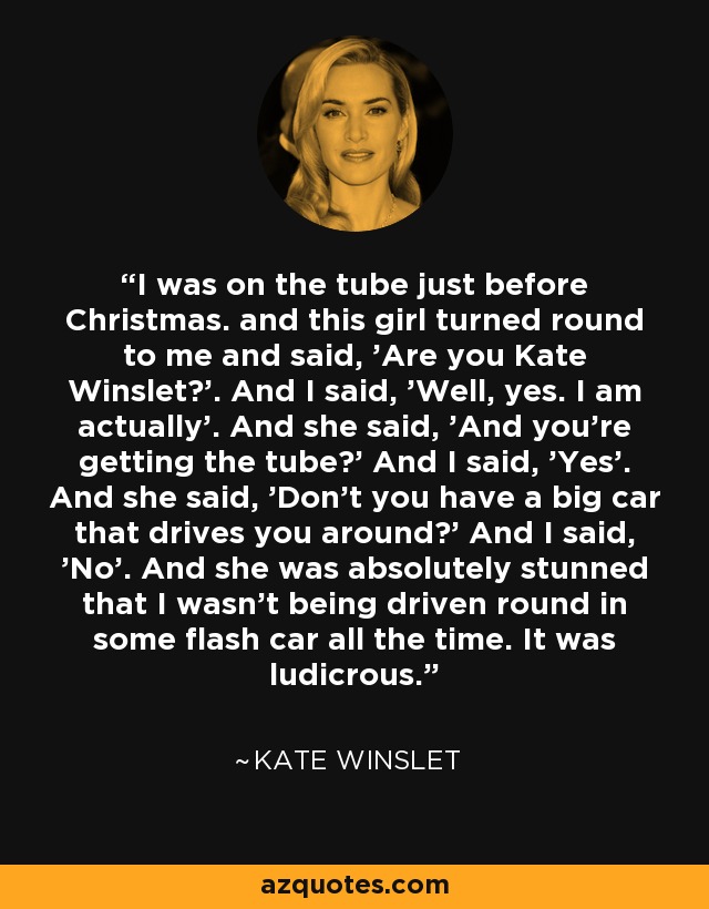 I was on the tube just before Christmas. and this girl turned round to me and said, 'Are you Kate Winslet?'. And I said, 'Well, yes. I am actually'. And she said, 'And you're getting the tube?' And I said, 'Yes'. And she said, 'Don't you have a big car that drives you around?' And I said, 'No'. And she was absolutely stunned that I wasn't being driven round in some flash car all the time. It was ludicrous. - Kate Winslet